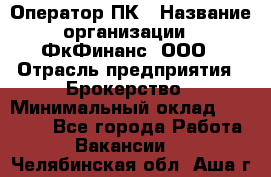 Оператор ПК › Название организации ­ ФкФинанс, ООО › Отрасль предприятия ­ Брокерство › Минимальный оклад ­ 20 000 - Все города Работа » Вакансии   . Челябинская обл.,Аша г.